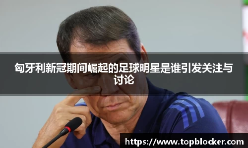 匈牙利新冠期间崛起的足球明星是谁引发关注与讨论